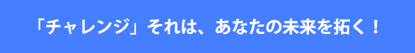 「チャレンジ」それは、あなたの未来を拓く！